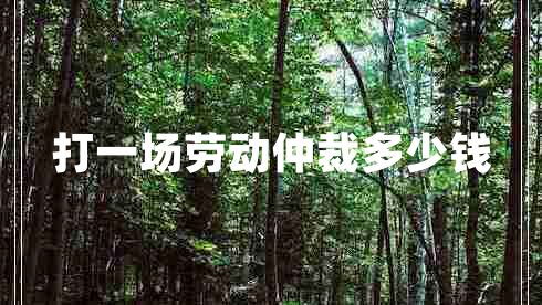 打一場勞動仲裁多少錢