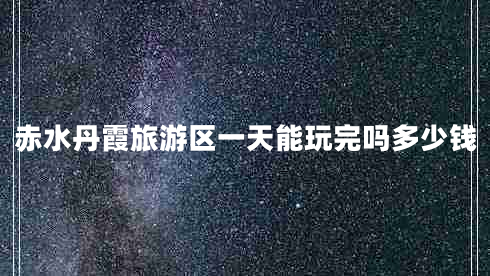 赤水丹霞旅游區(qū)一天能玩完嗎多少錢