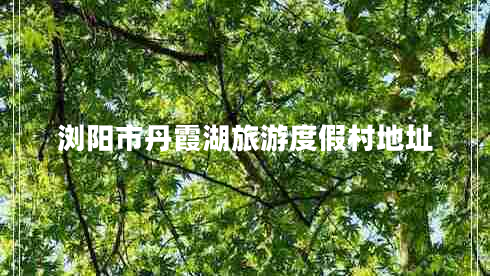 瀏陽市丹霞湖旅游度假村地址 瀏陽市丹霞湖旅游度假村地址