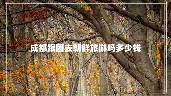 成都跟團(tuán)去朝鮮旅游嗎多少錢 成都跟團(tuán)去朝鮮旅游嗎多少錢