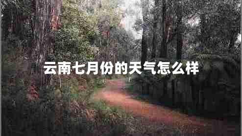 云南七月份的天氣怎么樣 云南七月份的天氣怎么樣