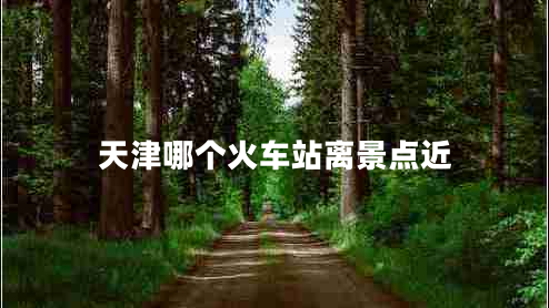 天津哪個(gè)火車站離景點(diǎn)近 天津哪個(gè)火車站離景點(diǎn)近