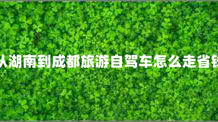 從湖南到成都旅游自駕車怎么走省錢(qián) 從湖南到成都旅游自駕車怎么走省錢(qián)