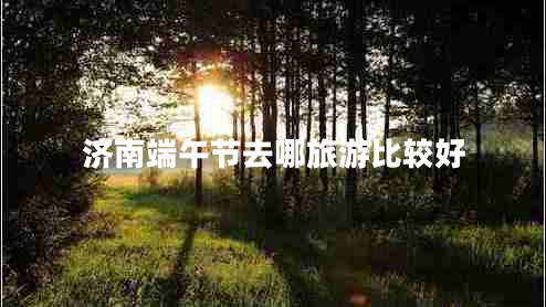 濟南端午節(jié)去哪旅游比較好 濟南端午節(jié)去哪旅游比較好