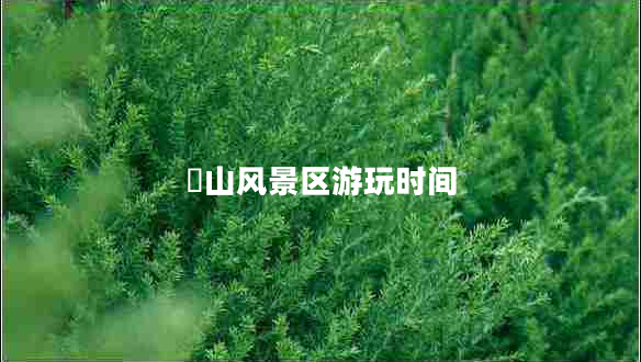 崀山風(fēng)景區(qū)游玩時(shí)間 崀山風(fēng)景區(qū)游玩時(shí)間