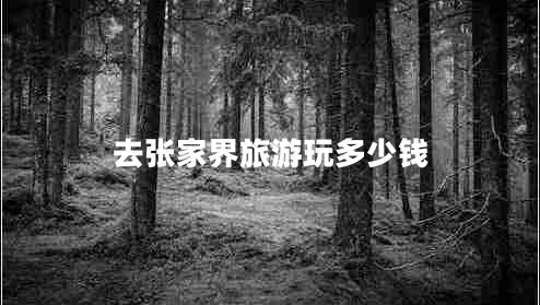 去張家界旅游玩多少錢 去張家界旅游玩多少錢