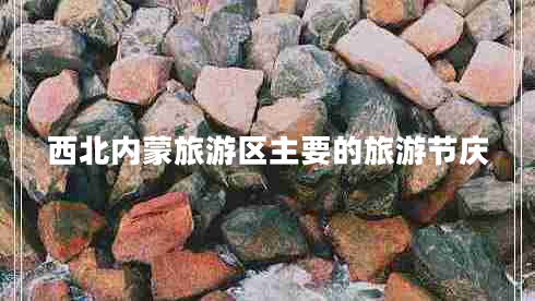 西北內蒙旅游區(qū)主要的旅游節(jié)慶 西北內蒙旅游區(qū)主要的旅游節(jié)慶