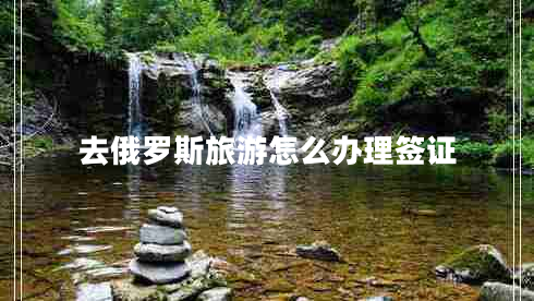 去俄羅斯旅游怎么辦理簽證 去俄羅斯旅游怎么辦理簽證