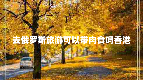 去俄羅斯旅游可以帶肉食嗎香港