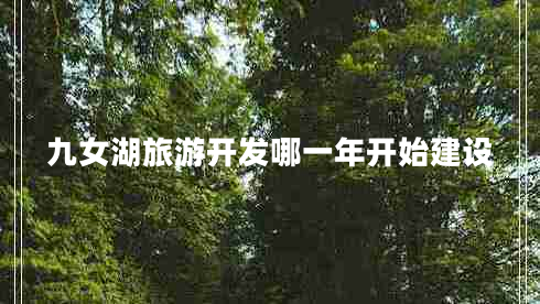 九女湖旅游開(kāi)發(fā)哪一年開(kāi)始建設(shè) 九女湖旅游開(kāi)發(fā)哪一年開(kāi)始建設(shè)