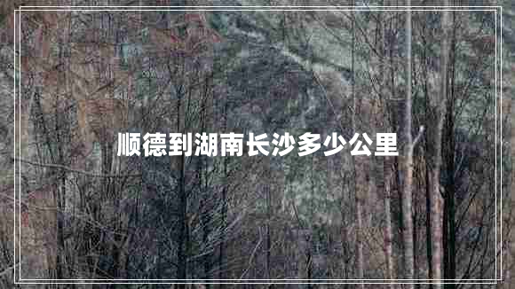 順德到湖南長(zhǎng)沙多少公里 順德到湖南長(zhǎng)沙多少公里