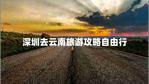 深圳去云南旅游攻略自由行 深圳去云南旅游攻略自由行