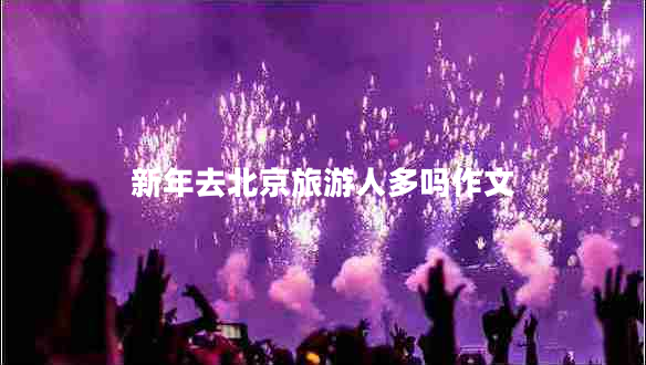 新年去北京旅游人多嗎作文 新年去北京旅游人多嗎作文