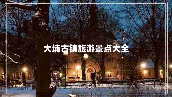 大埔古鎮(zhèn)旅游景點大全 大埔古鎮(zhèn)旅游景點大全