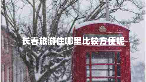 長(zhǎng)春旅游住哪里比較方便呢 長(zhǎng)春旅游住哪里比較方便呢