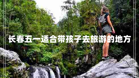 長春五一適合帶孩子去旅游的地方
