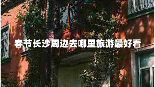 春節(jié)長(zhǎng)沙周邊去哪里旅游最好看