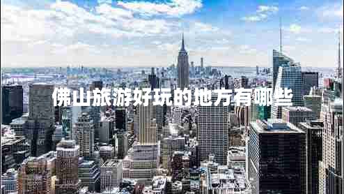 佛山旅游好玩的地方有哪些 佛山旅游好玩的地方有哪些