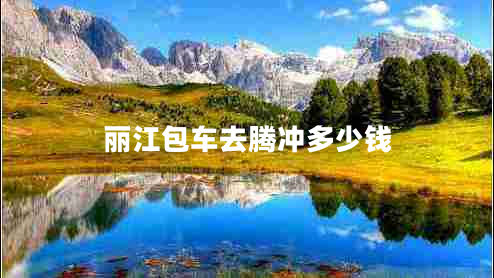 麗江包車去騰沖多少錢 麗江包車去騰沖多少錢