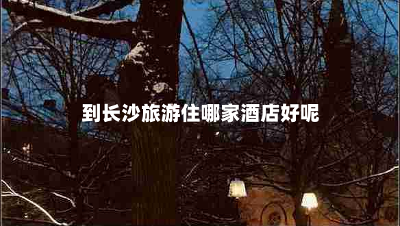 到長(zhǎng)沙旅游住哪家酒店好呢