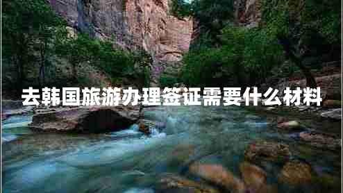 去韓國旅游辦理簽證需要什么材料 去韓國旅游辦理簽證需要什么材料