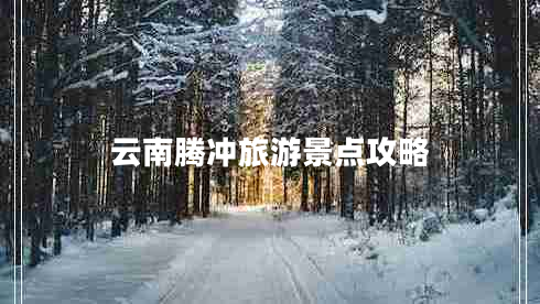 云南騰沖旅游景點攻略 云南騰沖旅游景點攻略