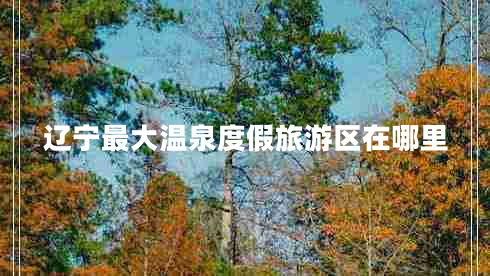 遼寧最大溫泉度假旅游區(qū)在哪里 遼寧最大溫泉度假旅游區(qū)在哪里