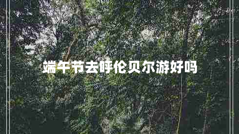 端午節(jié)去呼倫貝爾游好嗎