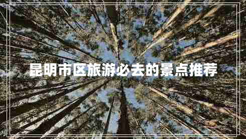 昆明市區(qū)旅游必去的景點(diǎn)推薦