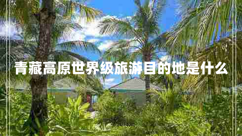 青藏高原世界級(jí)旅游目的地是什么