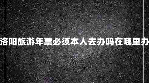 洛陽旅游年票必須本人去辦嗎在哪里辦 洛陽旅游年票必須本人去辦嗎在哪里辦