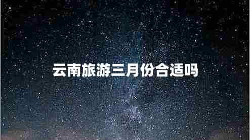 云南旅游三月份合適嗎 云南旅游三月份合適嗎
