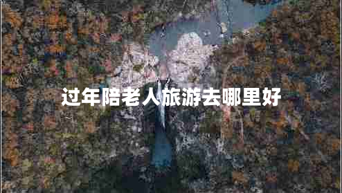 過年陪老人旅游去哪里好 過年陪老人旅游去哪里好