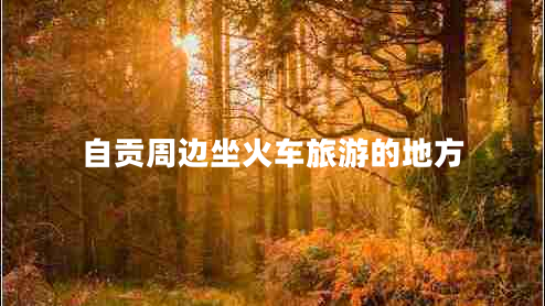 自貢周邊坐火車旅游的地方 自貢周邊坐火車旅游的地方