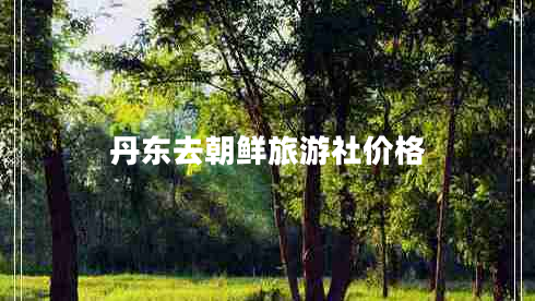 丹東去朝鮮旅游社價(jià)格 丹東去朝鮮旅游社價(jià)格