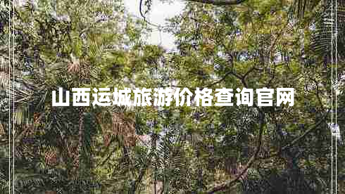 山西運(yùn)城旅游價(jià)格查詢官網(wǎng)