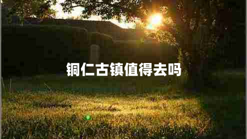 銅仁古鎮(zhèn)值得去嗎 銅仁古鎮(zhèn)值得去嗎