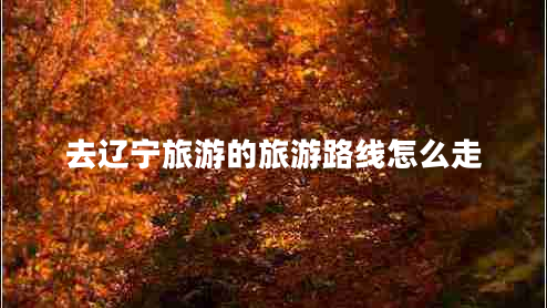 去遼寧旅游的旅游路線怎么走 去遼寧旅游的旅游路線怎么走