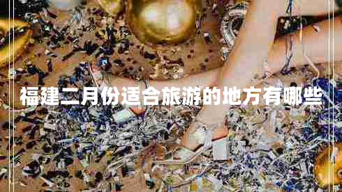 福建二月份適合旅游的地方有哪些 福建二月份適合旅游的地方有哪些
