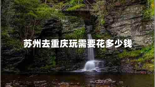 蘇州去重慶玩需要花多少錢 蘇州去重慶玩需要花多少錢