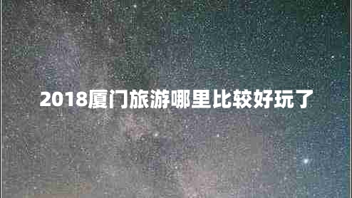 2018廈門旅游哪里比較好玩了 2018廈門旅游哪里比較好玩了