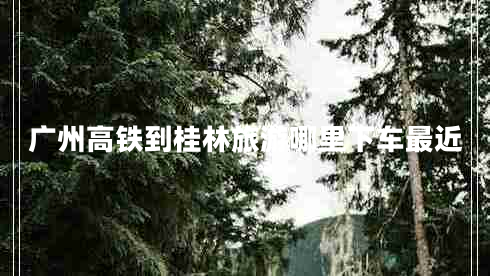 廣州高鐵到桂林旅游哪里下車最近 廣州高鐵到桂林旅游哪里下車最近