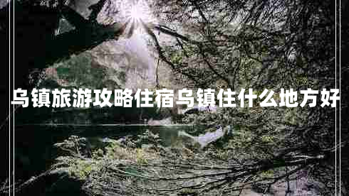 烏鎮(zhèn)旅游攻略住宿烏鎮(zhèn)住什么地方好 烏鎮(zhèn)旅游攻略住宿烏鎮(zhèn)住什么地方好