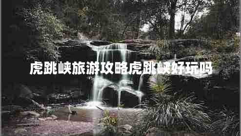 虎跳峽旅游攻略虎跳峽好玩嗎 虎跳峽旅游攻略虎跳峽好玩嗎