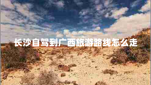 長(zhǎng)沙自駕到廣西旅游路線怎么走 長(zhǎng)沙自駕到廣西旅游路線怎么走