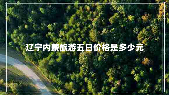 遼寧內(nèi)蒙旅游五日價格是多少元