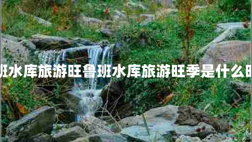魯班水庫(kù)旅游旺魯班水庫(kù)旅游旺季是什么時(shí)候 魯班水庫(kù)旅游旺魯班水庫(kù)旅游旺季是什么時(shí)候