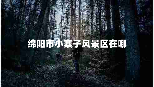 綿陽市小寨子風景區(qū)在哪 綿陽市小寨子風景區(qū)在哪