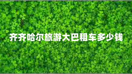 齊齊哈爾旅游大巴租車多少錢 齊齊哈爾旅游大巴租車多少錢