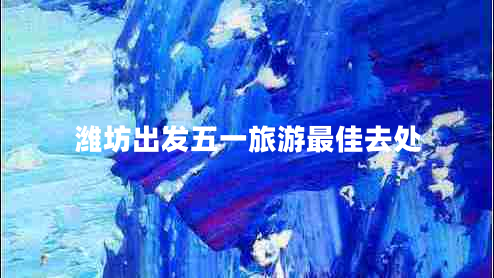 濰坊出發(fā)五一旅游最佳去處 濰坊出發(fā)五一旅游最佳去處